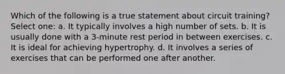 Which of the following is a true statement about circuit training? Select one: a. It typically involves a high number of sets. b. It is usually done with a 3-minute rest period in between exercises. c. It is ideal for achieving hypertrophy. d. It involves a series of exercises that can be performed one after another.