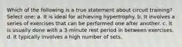 Which of the following is a true statement about circuit training? Select one: a. It is ideal for achieving hypertrophy. b. It involves a series of exercises that can be performed one after another. c. It is usually done with a 3-minute rest period in between exercises. d. It typically involves a high number of sets.