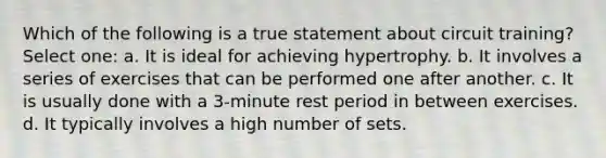 Which of the following is a true statement about circuit training? Select one: a. It is ideal for achieving hypertrophy. b. It involves a series of exercises that can be performed one after another. c. It is usually done with a 3-minute rest period in between exercises. d. It typically involves a high number of sets.