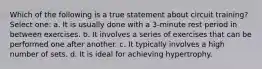 Which of the following is a true statement about circuit training? Select one: a. It is usually done with a 3-minute rest period in between exercises. b. It involves a series of exercises that can be performed one after another. c. It typically involves a high number of sets. d. It is ideal for achieving hypertrophy.