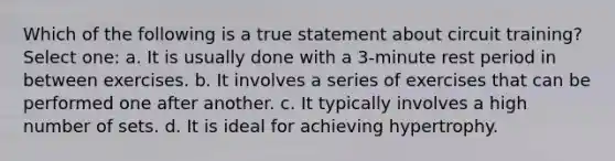 Which of the following is a true statement about circuit training? Select one: a. It is usually done with a 3-minute rest period in between exercises. b. It involves a series of exercises that can be performed one after another. c. It typically involves a high number of sets. d. It is ideal for achieving hypertrophy.