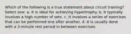 Which of the following is a true statement about circuit training? Select one: a. It is ideal for achieving hypertrophy. b. It typically involves a high number of sets. c. It involves a series of exercises that can be performed one after another. d. It is usually done with a 3-minute rest period in between exercises.