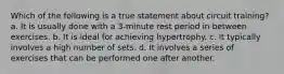 Which of the following is a true statement about circuit training? a. It is usually done with a 3-minute rest period in between exercises. b. It is ideal for achieving hypertrophy. c. It typically involves a high number of sets. d. It involves a series of exercises that can be performed one after another.