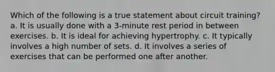 Which of the following is a true statement about circuit training? a. It is usually done with a 3-minute rest period in between exercises. b. It is ideal for achieving hypertrophy. c. It typically involves a high number of sets. d. It involves a series of exercises that can be performed one after another.