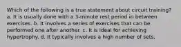 Which of the following is a true statement about circuit training? a. It is usually done with a 3-minute rest period in between exercises. b. It involves a series of exercises that can be performed one after another. c. It is ideal for achieving hypertrophy. d. It typically involves a high number of sets.