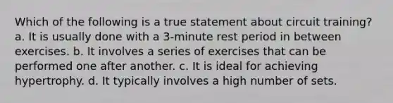 Which of the following is a true statement about circuit training? a. It is usually done with a 3-minute rest period in between exercises. b. It involves a series of exercises that can be performed one after another. c. It is ideal for achieving hypertrophy. d. It typically involves a high number of sets.