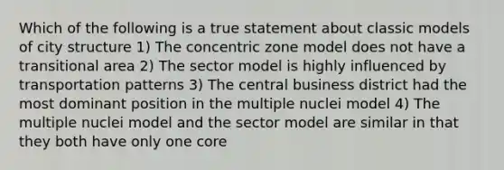 Which of the following is a true statement about classic models of city structure 1) The concentric zone model does not have a transitional area 2) The sector model is highly influenced by transportation patterns 3) The central business district had the most dominant position in the multiple nuclei model 4) The multiple nuclei model and the sector model are similar in that they both have only one core