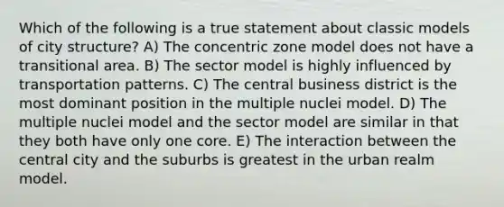 Which of the following is a true statement about classic models of city structure? A) The concentric zone model does not have a transitional area. B) The sector model is highly influenced by transportation patterns. C) The central business district is the most dominant position in the multiple nuclei model. D) The multiple nuclei model and the sector model are similar in that they both have only one core. E) The interaction between the central city and the suburbs is greatest in the urban realm model.