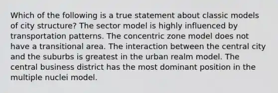 Which of the following is a true statement about classic models of city structure? The sector model is highly influenced by transportation patterns. The concentric zone model does not have a transitional area. The interaction between the central city and the suburbs is greatest in the urban realm model. The central business district has the most dominant position in the multiple nuclei model.