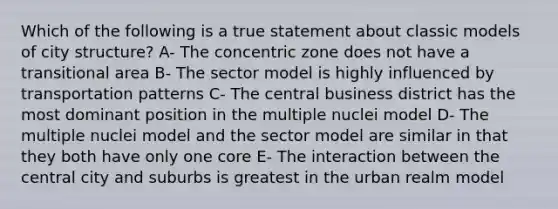 Which of the following is a true statement about classic models of city structure? A- The concentric zone does not have a transitional area B- The sector model is highly influenced by transportation patterns C- The central business district has the most dominant position in the multiple nuclei model D- The multiple nuclei model and the sector model are similar in that they both have only one core E- The interaction between the central city and suburbs is greatest in the urban realm model