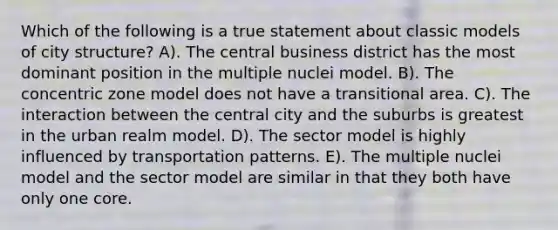 Which of the following is a true statement about classic models of city structure? A). The central business district has the most dominant position in the multiple nuclei model. B). The concentric zone model does not have a transitional area. C). The interaction between the central city and the suburbs is greatest in the urban realm model. D). The sector model is highly influenced by transportation patterns. E). The multiple nuclei model and the sector model are similar in that they both have only one core.