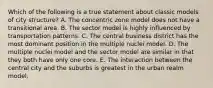 Which of the following is a true statement about classic models of city structure? A. The concentric zone model does not have a transitional area. B. The sector model is highly influenced by transportation patterns. C. The central business district has the most dominant position in the multiple nuclei model. D. The multiple nuclei model and the sector model are similar in that they both have only one core. E. The interaction between the central city and the suburbs is greatest in the urban realm model.