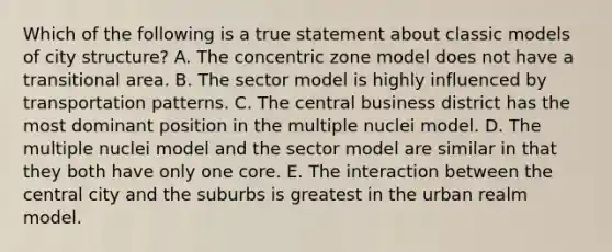 Which of the following is a true statement about classic models of city structure? A. The concentric zone model does not have a transitional area. B. The sector model is highly influenced by transportation patterns. C. The central business district has the most dominant position in the multiple nuclei model. D. The multiple nuclei model and the sector model are similar in that they both have only one core. E. The interaction between the central city and the suburbs is greatest in the urban realm model.