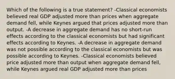 Which of the following is a true statement? -Classical economists believed real GDP adjusted more than prices when aggregate demand fell, while Keynes argued that prices adjusted more than output. -A decrease in aggregate demand has no short-run effects according to the classical economists but had significant effects according to Keynes. -A decrease in aggregate demand was not possible according to the classical economists but was possible according to Keynes. -Classical economists believed price adjusted more than output when aggregate demand fell, while Keynes argued real GDP adjusted more than prices