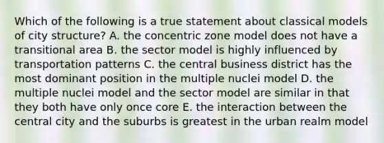 Which of the following is a true statement about classical models of city structure? A. the concentric zone model does not have a transitional area B. the sector model is highly influenced by transportation patterns C. the central business district has the most dominant position in the multiple nuclei model D. the multiple nuclei model and the sector model are similar in that they both have only once core E. the interaction between the central city and the suburbs is greatest in the urban realm model