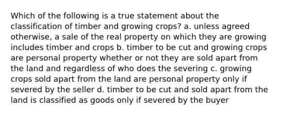 Which of the following is a true statement about the classification of timber and growing crops? a. unless agreed otherwise, a sale of the real property on which they are growing includes timber and crops b. timber to be cut and growing crops are personal property whether or not they are sold apart from the land and regardless of who does the severing c. growing crops sold apart from the land are personal property only if severed by the seller d. timber to be cut and sold apart from the land is classified as goods only if severed by the buyer