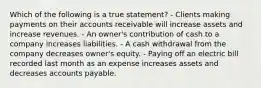 Which of the following is a true statement? - Clients making payments on their accounts receivable will increase assets and increase revenues. - An owner's contribution of cash to a company increases liabilities. - A cash withdrawal from the company decreases owner's equity. - Paying off an electric bill recorded last month as an expense increases assets and decreases accounts payable.