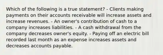 Which of the following is a true statement? - Clients making payments on their accounts receivable will increase assets and increase revenues. - An owner's contribution of cash to a company increases liabilities. - A cash withdrawal from the company decreases owner's equity. - Paying off an electric bill recorded last month as an expense increases assets and decreases <a href='https://www.questionai.com/knowledge/kWc3IVgYEK-accounts-payable' class='anchor-knowledge'>accounts payable</a>.