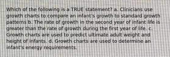 Which of the following is a TRUE statement? a. Clinicians use growth charts to compare an infant's growth to standard growth patterns b. The rate of growth in the second year of infant life is greater than the rate of growth during the first year of life. c. Growth charts are used to predict ultimate adult weight and height of infants. d. Growth charts are used to determine an infant's energy requirements.