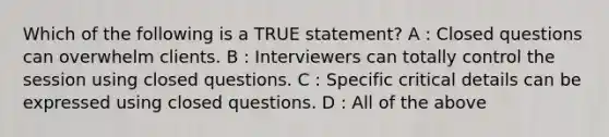 Which of the following is a TRUE statement? A : Closed questions can overwhelm clients. B : Interviewers can totally control the session using closed questions. C : Specific critical details can be expressed using closed questions. D : All of the above