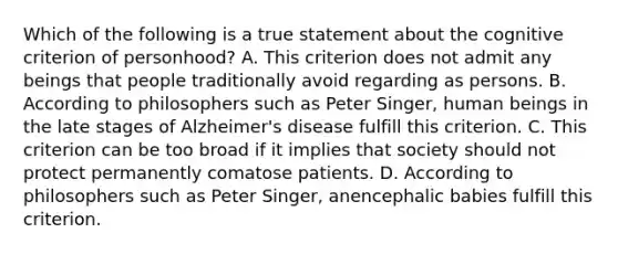 Which of the following is a true statement about the cognitive criterion of personhood? A. This criterion does not admit any beings that people traditionally avoid regarding as persons. B. According to philosophers such as Peter Singer, human beings in the late stages of Alzheimer's disease fulfill this criterion. C. This criterion can be too broad if it implies that society should not protect permanently comatose patients. D. According to philosophers such as Peter Singer, anencephalic babies fulfill this criterion.