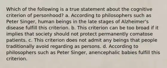 Which of the following is a true statement about the cognitive criterion of personhood? a. According to philosophers such as Peter Singer, human beings in the late stages of Alzheimer's disease fulfill this criterion. b. This criterion can be too broad if it implies that society should not protect permanently comatose patients. c. This criterion does not admit any beings that people traditionally avoid regarding as persons. d. According to philosophers such as Peter Singer, anencephalic babies fulfill this criterion.