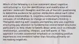 Which of the following is a true statement about cognitive restructuring? a. It is the identification and modification of partners' automatic thoughts and the use of Socratic questioning to determine evidence for partner attributions about each other and about relationships. b. Cognitive restructuring introduces concepts of mindfulness to change an individual's thinking. c. Therapists working with couples and families who use cognitive structuring pay attention to fundamental central belief structures particularly as they relate to beliefs about areas such as intimate relationships, parenting, children, and self-worth. d. This approach includes substantial emphasis on increasing positive experiences and emotions rather than focusing primarily on decreasing negatives.