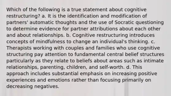 Which of the following is a true statement about cognitive restructuring? a. It is the identification and modification of partners' automatic thoughts and the use of Socratic questioning to determine evidence for partner attributions about each other and about relationships. b. Cognitive restructuring introduces concepts of mindfulness to change an individual's thinking. c. Therapists working with couples and families who use cognitive structuring pay attention to fundamental central belief structures particularly as they relate to beliefs about areas such as intimate relationships, parenting, children, and self-worth. d. This approach includes substantial emphasis on increasing positive experiences and emotions rather than focusing primarily on decreasing negatives.