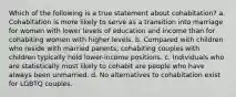 Which of the following is a true statement about cohabitation? a. Cohabitation is more likely to serve as a transition into marriage for women with lower levels of education and income than for cohabiting women with higher levels. b. Compared with children who reside with married parents, cohabiting couples with children typically hold lower-income positions. c. Individuals who are statistically most likely to cohabit are people who have always been unmarried. d. No alternatives to cohabitation exist for LGBTQ couples.