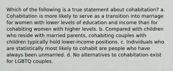 Which of the following is a true statement about cohabitation? a. Cohabitation is more likely to serve as a transition into marriage for women with lower levels of education and income than for cohabiting women with higher levels. b. Compared with children who reside with married parents, cohabiting couples with children typically hold lower-income positions. c. Individuals who are statistically most likely to cohabit are people who have always been unmarried. d. No alternatives to cohabitation exist for LGBTQ couples.