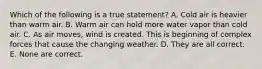 Which of the following is a true statement? A. Cold air is heavier than warm air. B. Warm air can hold more water vapor than cold air. C. As air moves, wind is created. This is beginning of complex forces that cause the changing weather. D. They are all correct. E. None are correct.