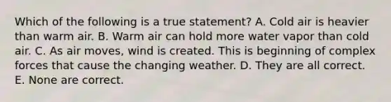 Which of the following is a true statement? A. Cold air is heavier than warm air. B. Warm air can hold more water vapor than cold air. C. As air moves, wind is created. This is beginning of complex forces that cause the changing weather. D. They are all correct. E. None are correct.