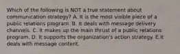 Which of the following is NOT a true statement about communication strategy? A. It is the most visible piece of a public relations program. B. It deals with message delivery channels. C. It makes up the main thrust of a public relations program. D. It supports the organization's action strategy. E.It deals with message content.