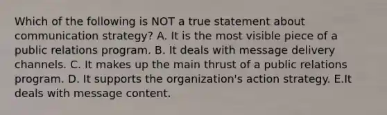 Which of the following is NOT a true statement about communication strategy? A. It is the most visible piece of a public relations program. B. It deals with message delivery channels. C. It makes up the main thrust of a public relations program. D. It supports the organization's action strategy. E.It deals with message content.