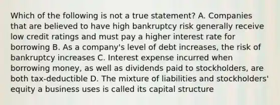 Which of the following is not a true statement? A. Companies that are believed to have high bankruptcy risk generally receive low credit ratings and must pay a higher interest rate for borrowing B. As a company's level of debt increases, the risk of bankruptcy increases C. Interest expense incurred when borrowing money, as well as dividends paid to stockholders, are both tax‐deductible D. The mixture of liabilities and stockholders' equity a business uses is called its capital structure