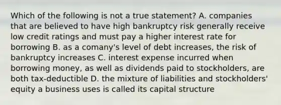 Which of the following is not a true statement? A. companies that are believed to have high bankruptcy risk generally receive low credit ratings and must pay a higher interest rate for borrowing B. as a comany's level of debt increases, the risk of bankruptcy increases C. interest expense incurred when borrowing money, as well as dividends paid to stockholders, are both tax-deductible D. the mixture of liabilities and stockholders' equity a business uses is called its capital structure