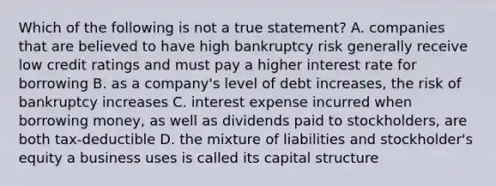 Which of the following is not a true statement? A. companies that are believed to have high bankruptcy risk generally receive low credit ratings and must pay a higher interest rate for borrowing B. as a company's level of debt increases, the risk of bankruptcy increases C. interest expense incurred when borrowing money, as well as dividends paid to stockholders, are both tax-deductible D. the mixture of liabilities and stockholder's equity a business uses is called its capital structure