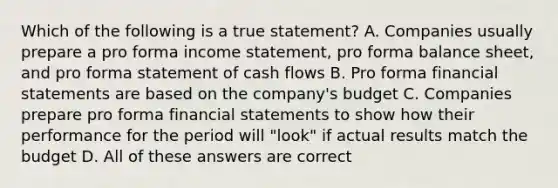 Which of the following is a true statement? A. Companies usually prepare a pro forma income statement, pro forma balance sheet, and pro forma statement of cash flows B. Pro forma financial statements are based on the company's budget C. Companies prepare pro forma financial statements to show how their performance for the period will "look" if actual results match the budget D. All of these answers are correct