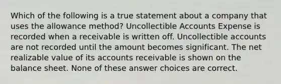 Which of the following is a true statement about a company that uses the allowance method? Uncollectible Accounts Expense is recorded when a receivable is written off. Uncollectible accounts are not recorded until the amount becomes significant. The net realizable value of its accounts receivable is shown on the balance sheet. None of these answer choices are correct.