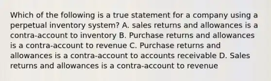 Which of the following is a true statement for a company using a perpetual inventory system? A. sales returns and allowances is a contra-account to inventory B. Purchase returns and allowances is a contra-account to revenue C. Purchase returns and allowances is a contra-account to accounts receivable D. Sales returns and allowances is a contra-account to revenue