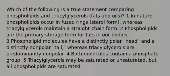 Which of the following is a true statement comparing phospholipids and triacylglycerols (fats and oils)? 1.In nature, phospholipids occur in fused rings (sterol form), whereas triacylglycerols maintain a straight-chain form. 2.Phospholipids are the primary storage form for fats in our bodies. 3.Phospholipid molecules have a distinctly polar "head" and a distinctly nonpolar "tail," whereas triacylglycerols are predominantly nonpolar. 4.Both molecules contain a phosphate group. 5.Triacylglycerols may be saturated or unsaturated, but all phospholipids are saturated.