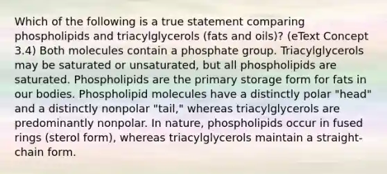 Which of the following is a true statement comparing phospholipids and triacylglycerols (fats and oils)? (eText Concept 3.4) Both molecules contain a phosphate group. Triacylglycerols may be saturated or unsaturated, but all phospholipids are saturated. Phospholipids are the primary storage form for fats in our bodies. Phospholipid molecules have a distinctly polar "head" and a distinctly nonpolar "tail," whereas triacylglycerols are predominantly nonpolar. In nature, phospholipids occur in fused rings (sterol form), whereas triacylglycerols maintain a straight-chain form.