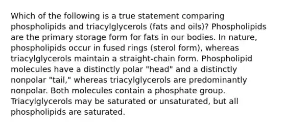 Which of the following is a true statement comparing phospholipids and triacylglycerols (fats and oils)? Phospholipids are the primary storage form for fats in our bodies. In nature, phospholipids occur in fused rings (sterol form), whereas triacylglycerols maintain a straight-chain form. Phospholipid molecules have a distinctly polar "head" and a distinctly nonpolar "tail," whereas triacylglycerols are predominantly nonpolar. Both molecules contain a phosphate group. Triacylglycerols may be saturated or unsaturated, but all phospholipids are saturated.