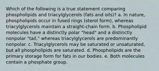 Which of the following is a true statement comparing phospholipids and triacylglycerols (fats and oils)? a. In nature, phospholipids occur in fused rings (sterol form), whereas triacylglycerols maintain a straight-chain form. b. Phospholipid molecules have a distinctly polar "head" and a distinctly nonpolar "tail," whereas triacylglycerols are predominantly nonpolar. c. Triacylglycerols may be saturated or unsaturated, but all phospholipids are saturated. d. Phospholipids are the primary storage form for fats in our bodies. e. Both molecules contain a phosphate group.