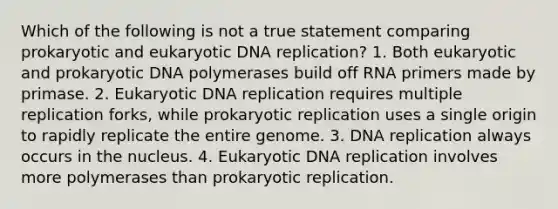 Which of the following is not a true statement comparing prokaryotic and eukaryotic DNA replication? 1. Both eukaryotic and prokaryotic DNA polymerases build off RNA primers made by primase. 2. Eukaryotic DNA replication requires multiple replication forks, while prokaryotic replication uses a single origin to rapidly replicate the entire genome. 3. DNA replication always occurs in the nucleus. 4. Eukaryotic DNA replication involves more polymerases than prokaryotic replication.