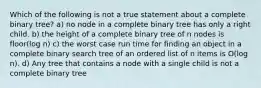 Which of the following is not a true statement about a complete binary tree? a) no node in a complete binary tree has only a right child. b) the height of a complete binary tree of n nodes is floor(log n) c) the worst case run time for finding an object in a complete binary search tree of an ordered list of n items is O(log n). d) Any tree that contains a node with a single child is not a complete binary tree