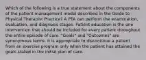 Which of the following is a true statement about the components of the patient management model described in the Guide to Physical Therapist Practice? A PTA can perform the examination, evaluation, and diagnosis stages. Patient education is the one intervention that should be included for every patient throughout the entire episode of care. "Goals" and "Outcomes" are synonymous terms. It is appropriate to discontinue a patient from an exercise program only when the patient has attained the goals stated in the initial plan of care.