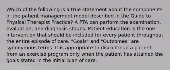 Which of the following is a true statement about the components of the patient management model described in the Guide to Physical Therapist Practice? A PTA can perform the examination, evaluation, and diagnosis stages. Patient education is the one intervention that should be included for every patient throughout the entire episode of care. "Goals" and "Outcomes" are synonymous terms. It is appropriate to discontinue a patient from an exercise program only when the patient has attained the goals stated in the initial plan of care.