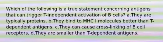 Which of the following is a true statement concerning antigens that can trigger T-independent activation of B cells? a.They are typically proteins. b.They bind to MHC I molecules better than T-dependent antigens. c.They can cause cross-linking of B cell receptors. d.They are smaller than T-dependent antigens.