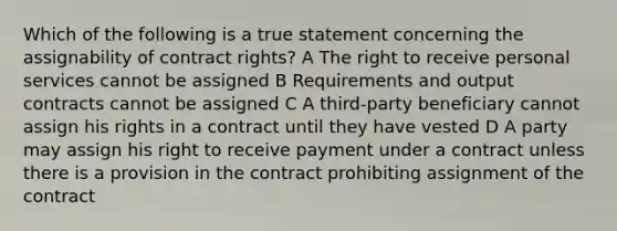 Which of the following is a true statement concerning the assignability of contract rights? A The right to receive personal services cannot be assigned B Requirements and output contracts cannot be assigned C A third-party beneficiary cannot assign his rights in a contract until they have vested D A party may assign his right to receive payment under a contract unless there is a provision in the contract prohibiting assignment of the contract